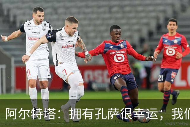 阿尔特塔:拥有孔萨很幸运;我们其实创造了很多的定位球机会